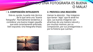 ¿CUANDO UNA FOTOGRAFIA ES BUENA
O MALA?
• 1. COMPOSICIÓN INTELIGENTE
Esta es, quizás, la parte más técnica
de lo que sería una "buena
fotografía". Normalmente tendemos a
considerar una buena imagen aquella
que está correctamente enfocada,
bien expuesta. Una fotografía limpia.
2. PROVOCA UNA REACCIÓN
Llaman la atención. Hay imágenes
que tienen "algo" que te atrae los
ojos. Las buenas imágenes son
atractivas de una manera natural y
por muchos motivos: por su
composición, por sus protagonistas o
por la historia que cuentan.
 