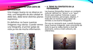 3. OFRECE MÁS DE UNA CAPA DE
EXPERIENCIA
Una imagen buena no se observa sin
más, una fotografía de alta calidad se
debe leer, debe tener distintos planos
expresivos.
En definitiva: no hacer nuestras
imágenes muy obvias. Cuando vemos
una fotografía, el primer golpe de
vista ya nos da mucha información.
• 4. TIENE SU CONTEXTO EN LA
FOTOGRAFÍA
Las buenas fotografías tienen un contexto
cultural: definen un "ahora" y un "aquí".
Sirven para explicar historias, o para
mostrar eventos, personajes, objetos. Y
todo ello se involucra para dotar de
sentido a una buena fotografía.
Por eso es necesario que, cuando busques
hacer buenas imágenes, seas consciente de
todo lo que te rodea (tanto a nivel de
escenario, como a nivel cultural y de
referentes).
 