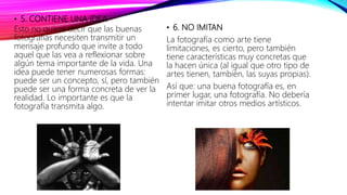 • 5. CONTIENE UNA IDEA
Esto no quiere decir que las buenas
fotografías necesiten transmitir un
mensaje profundo que invite a todo
aquel que las vea a reflexionar sobre
algún tema importante de la vida. Una
idea puede tener numerosas formas:
puede ser un concepto, sí, pero también
puede ser una forma concreta de ver la
realidad. Lo importante es que la
fotografía transmita algo.
• 6. NO IMITAN
La fotografía como arte tiene
limitaciones, es cierto, pero también
tiene características muy concretas que
la hacen única (al igual que otro tipo de
artes tienen, también, las suyas propias).
Así que: una buena fotografía es, en
primer lugar, una fotografía. No debería
intentar imitar otros medios artísticos.
 