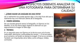 ¿QUE ASPECTOS DEBEMOS ANALIZAR DE
UNA FOTOGRAFIA PARA DETERMINAR SU
CALIDAD?
• ¿CÓMO HACER UN ANÁLISIS DE UNA FOTO?
ver si realmente nos puede aportar algo, si ha sido fruto del azar o
realmente hay una intención detrás de la fotografía.
1 · VISIÓN GENERAL
De una mirada general vemos la fotografía, sin fijarnos en los
detalles. Si no nos llama algún aspecto la atención es que
seguramente la imagen le falte algo.
2 · TÉCNICA
En un segundo paso nos fijamos en la técnica que usó el autor
(velocidad, obturación, profundidad de campo,…). Si el encuadre
es el correcto y el fondo no distrae la imagen. Si la luz es correcta.
También son importantes otros fallos como enfoque, nitidez,
contrastes.
 