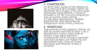 3 · COMPOSICIÓN
Un tercer paso, quizás el más extenso es
ver la estructura de la imagen. Definir los
elementos de la imagen y ver cómo están
distribuidos espacialmente, si llenan el
encuadre o no. Ver si es una composición
que usa puntos, líneas, formas
y si hay algún desequilibrio. También
podemos ver otros elementos de
composición como ritmos y texturas.
4 · SIGNIFICADO
Seguramente el más subjetivo, intentar ver
que nos quiere transmitir el autor y ver si
percibimos lo mismo. Sobre todo es
analizar si hay algún elemento
incongruente con el mensaje a transmitir,
como por ejemplo una imagen fría con
dominantes rojas, cosas así, o bien
elementos que refuercen la idea a
transmitir.
 