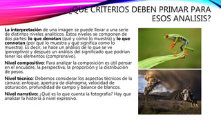¿QUE CRITERIOS DEBEN PRIMAR PARA
ESOS ANALISIS?
La interpretación de una imagen se puede llevar a una serie
de distintos niveles analíticos. Estos niveles se componen de
dos partes: lo que denotan (qué y cómo lo muestra) y lo que
connotan (por qué lo muestra y qué significa como lo
muestra). Es decir, se hace un análisis de lo que se ve
(perceptivo) y después un análisis del significado que podrían
tener los elementos (comprensivo).
Nivel compositivo: Para analizar la composición es útil pensar
en el encuadre, la perspectiva, la proporción y la distribución
de pesos.
Nivel técnico: Debemos considerar los aspectos técnicos de la
cámara: enfoque, apertura de diafragma, velocidad de
obturación, profundidad de campo y balance de blancos.
Nivel narrativo: ¿Qué es lo que cuenta la fotografía? Hay que
analizar la historia a nivel expresivo.
 