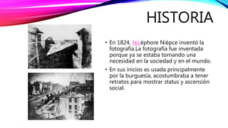 HISTORIA
• En 1824, Nicéphore Niépce inventó la
fotografía.La fotografía fue inventada
porque ya se estaba tornando una
necesidad en la sociedad y en el mundo.
• En sus inicios es usada principalmente
por la burguesía, acostumbraba a tener
retratos para mostrar status y ascensión
social.
 