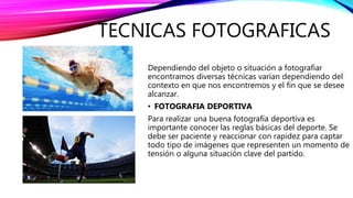 TECNICAS FOTOGRAFICAS
Dependiendo del objeto o situación a fotografiar
encontramos diversas técnicas varían dependiendo del
contexto en que nos encontremos y el fin que se desee
alcanzar.
• FOTOGRAFIA DEPORTIVA
Para realizar una buena fotografía deportiva es
importante conocer las reglas básicas del deporte. Se
debe ser paciente y reaccionar con rapidez para captar
todo tipo de imágenes que representen un momento de
tensión o alguna situación clave del partido.
 