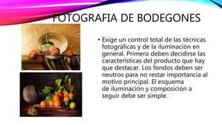 FOTOGRAFIA DE BODEGONES
• Exige un control total de las técnicas
fotográficas y de la iluminación en
general. Primero deben decidirse las
características del producto que hay
que destacar. Los fondos deben ser
neutros para no restar importancia al
motivo principal. El esquema
de iluminación y composición a
seguir debe ser simple.
 