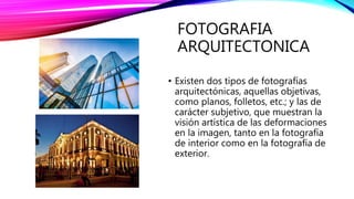 FOTOGRAFIA
ARQUITECTONICA
• Existen dos tipos de fotografías
arquitectónicas, aquellas objetivas,
como planos, folletos, etc.; y las de
carácter subjetivo, que muestran la
visión artística de las deformaciones
en la imagen, tanto en la fotografía
de interior como en la fotografía de
exterior.
 