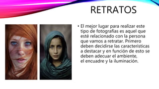 RETRATOS
• El mejor lugar para realizar este
tipo de fotografías es aquel que
esté relacionado con la persona
que vamos a retratar. Primero
deben decidirse las características
a destacar y en función de esto se
deben adecuar el ambiente,
el encuadre y la iluminación.
 