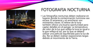 FOTOGRAFIA NOCTURNA
• Las fotografías nocturnas deben realizarse en
lugares donde la contaminación luminosa sea
escasa. El amanecer y el anochecer son
momentos claves. El relieve de la luna
también ofrece una buena oportunidad para
captar detalles en el paisaje. La temperatura
de color de la luz que refleja la luna es igual a
la que refleja el sol, por lo que se deberá
utilizar una película equilibrada para la luz de
día. No se deben realizar exposiciones largas
debido al movimiento de la Tierra.
 