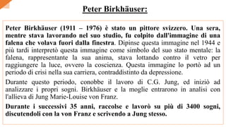 Peter Birkhäuser (1911 – 1976) è stato un pittore svizzero. Una sera,
mentre stava lavorando nel suo studio, fu colpito dall'immagine di una
falena che volava fuori dalla finestra. Dipinse questa immagine nel 1944 e
più tardi interpretò questa immagine come simbolo del suo stato mentale: la
falena, rappresentante la sua anima, stava lottando contro il vetro per
raggiungere la luce, ovvero la coscienza. Questa immagine lo portò ad un
periodo di crisi nella sua carriera, contraddistinto da depressione.
Durante questo periodo, conobbe il lavoro di C.G. Jung, ed iniziò ad
analizzare i propri sogni. Birkhäuser e la moglie entrarono in analisi con
l'allieva di Jung Marie-Louise von Franz.
Durante i successivi 35 anni, raccolse e lavorò su più di 3400 sogni,
discutendoli con la von Franz e scrivendo a Jung stesso.
Peter Birkhäuser:
 