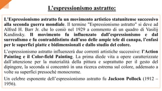 L'Espressionismo astratto fu un movimento artistico statunitense successivo
alla seconda guerra mondiale. Il termine "Espressionismo astratto" si deve ad
Alfred H. Barr Jr. che lo coniò nel 1929 a commento di un quadro di Vasilij
Kandinsky. Il movimento fu influenzato dall’espressionismo e dal
surrealismo e fu contraddistinto dall’uso delle ampie tele di canapa, l’enfasi
per le superfici piatte e bidimensionali e dallo studio del colore.
L’espressionismo astratto influenzerà due correnti artistiche successive: l’Action
Painting e il Color-field Painting. La prima diede vita a opere caratterizzate
dall’attenzione per la materialità della pittura e soprattutto per il gesto del
dipingere, la seconda si concentrò in una ricerca estrema sul colore, addensato a
volte su superfici pressoché monocrome.
Un celebre esponente dell’espressionismo astratto fu Jackson Pollock (1912 –
1956).
L’espressionismo astratto:
 