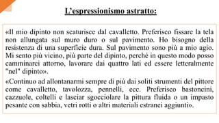 «Il mio dipinto non scaturisce dal cavalletto. Preferisco fissare la tela
non allungata sul muro duro o sul pavimento. Ho bisogno della
resistenza di una superficie dura. Sul pavimento sono più a mio agio.
Mi sento più vicino, più parte del dipinto, perché in questo modo posso
camminarci attorno, lavorare dai quattro lati ed essere letteralmente
"nel" dipinto».
«Continuo ad allontanarmi sempre di più dai soliti strumenti del pittore
come cavalletto, tavolozza, pennelli, ecc. Preferisco bastoncini,
cazzuole, coltelli e lasciar sgocciolare la pittura fluida o un impasto
pesante con sabbia, vetri rotti o altri materiali estranei aggiunti».
L’espressionismo astratto:
 