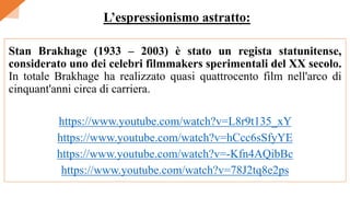 Stan Brakhage (1933 – 2003) è stato un regista statunitense,
considerato uno dei celebri filmmakers sperimentali del XX secolo.
In totale Brakhage ha realizzato quasi quattrocento film nell'arco di
cinquant'anni circa di carriera.
https://www.youtube.com/watch?v=L8r9t135_xY
https://www.youtube.com/watch?v=hCcc6sSfyYE
https://www.youtube.com/watch?v=-Kfn4AQibBc
https://www.youtube.com/watch?v=78J2tq8e2ps
L’espressionismo astratto:
 