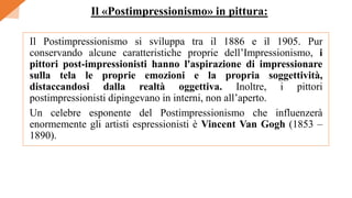 Il Postimpressionismo si sviluppa tra il 1886 e il 1905. Pur
conservando alcune caratteristiche proprie dell’Impressionismo, i
pittori post-impressionisti hanno l'aspirazione di impressionare
sulla tela le proprie emozioni e la propria soggettività,
distaccandosi dalla realtà oggettiva. Inoltre, i pittori
postimpressionisti dipingevano in interni, non all’aperto.
Un celebre esponente del Postimpressionismo che influenzerà
enormemente gli artisti espressionisti è Vincent Van Gogh (1853 –
1890).
Il «Postimpressionismo» in pittura:
 