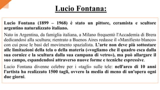Lucio Fontana (1899 – 1968) è stato un pittore, ceramista e scultore
argentino naturalizzato italiano.
Nato in Argentina, da famiglia italiana, a Milano frequentò l'Accademia di Brera
dedicandosi alla scultura; rientrato a Buenos Aires redasse il «Manifiesto blanco»
con cui pose le basi del movimento spazialista. L’arte non deve più sottostare
alle limitazioni della tela o della materia («vogliamo che il quadro esca dalla
sua cornice e la scultura dalla sua campana di vetro»), ma può allargare il
suo campo, espandendosi attraverso nuove forme e tecniche espressive.
Lucio Fontana divenne celebre per i «tagli» sulle tele: nell'arco di 10 anni
l'artista ha realizzato 1500 tagli, ovvero la media di meno di un'opera ogni
due giorni.
Lucio Fontana:
 