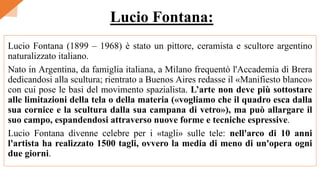 Lucio Fontana (1899 – 1968) è stato un pittore, ceramista e scultore argentino
naturalizzato italiano.
Nato in Argentina, da famiglia italiana, a Milano frequentò l'Accademia di Brera
dedicandosi alla scultura; rientrato a Buenos Aires redasse il «Manifiesto blanco»
con cui pose le basi del movimento spazialista. L’arte non deve più sottostare
alle limitazioni della tela o della materia («vogliamo che il quadro esca dalla
sua cornice e la scultura dalla sua campana di vetro»), ma può allargare il
suo campo, espandendosi attraverso nuove forme e tecniche espressive.
Lucio Fontana divenne celebre per i «tagli» sulle tele: nell'arco di 10 anni
l'artista ha realizzato 1500 tagli, ovvero la media di meno di un'opera ogni
due giorni.
Lucio Fontana:
 