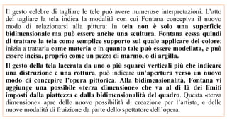 Il gesto celebre di tagliare le tele può avere numerose interpretazioni. L’atto
del tagliare la tela indica la modalità con cui Fontana concepiva il nuovo
modo di relazionarsi alla pittura: la tela non è solo una superficie
bidimensionale ma può essere anche una scultura. Fontana cessa quindi
di trattare la tela come semplice supporto sul quale applicare del colore:
inizia a trattarla come materia e in quanto tale può essere modellata, e può
essere incisa, proprio come un pezzo di marmo, o di argilla.
Il gesto della tela lacerata da uno o più squarci verticali più che indicare
una distruzione e una rottura, può indicare un’apertura verso un nuovo
modo di concepire l’opera pittorica. Alla bidimensionalità, Fontana vi
aggiunge una possibile «terza dimensione» che va al di là dei limiti
imposti dalla piattezza e dalla bidimensionalità del quadro. Questa «terza
dimensione» apre delle nuove possibilità di creazione per l’artista, e delle
nuove modalità di fruizione da parte dello spettatore dell’opera.
 