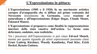 L'Espressionismo (1905 e il 1920) fu un movimento artistico
europeo d'avanguardia che si diffuse nel primo ventennio del
Novecento inizialmente in Germania, come reazione al
naturalismo e all'impressionismo (Edgar Degas, Claude Monet,
Édouard Manet).
L’Espressionismo si proponeva come finalità la rappresentazione
interiore dello stato emotivo dell’artista. Le forme sono
deformate, ondulate, non realistiche.
Tra i precursori dell’Espressionismo si può citare Edvard Munch,
mentre per quanto riguarda gli artisti espressionisti possiamo citare
Ernst Ludwig Kirchner, Wassily Kandinsky, Paul Klee, Erich
Heckel, Renato Guttuso.
L’Espressionismo in pittura:
 