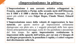 L'Impressionismo è una corrente artistica sviluppatasi in
Francia, soprattutto a Parigi, nella seconda metà dell'Ottocento,
tra il 1860 e il 1880 e durata fino al primo Novecento. Tra gli
autori più celebri vi sono Edgar Degas, Claude Monet, Éduard
Manet.
L'Impressionismo nasce dalla volontà di rappresentare la luce
naturale, per questo motivo gli impressionisti solitamente
dipingevano «en plein air», e i soggetti principali delle loro opere
furono principalmente paesaggi, scene di vita quotidiana e passatempi
del loro tempo. Le opere impressioniste restituiscono le
impressioni dello sguardo dell’artista, per cui non c'è bisogno di
un disegno preparatorio, la pennellata è rapida, e i colori vengono
dati direttamente sulla tela.
«Impressionismo» in pittura:
 