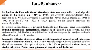 La Bauhaus fu ideata da Walter Gropius, è stata una scuola di arte e design che
operò in Germania dal 1919 al 1933, nel contesto storico-culturale della
Repubblica di Weimar. Si sviluppò a Weimar dal 1919 al 1925, a Dessau dal 1925 al
1932 e a Berlino dal 1932 al 1933 quando chiuse perché malvista dal
nazionalsocialismo.
In ambito architettonico, i principi fondanti del Bauhaus sono essenzialità,
estrema modernità, uguaglianza, attenzione al colore e alla forma. Lo stile
architettonico del Bauhaus è minimalista e si contrappone in maniera radicale
all'Art Decò, ricca e decorativa.
In ambito pittorico si possono citare artisti importanti come: Lyonel Feininger,
Wassily Kandinsky, Paul Klee e Laszlo Moholy-Nagy. Ci sono elementi comuni
che si riscontrano nelle opere di questi artisti: l’uso geometrico delle linee, lo
studio sul colore, l’astrazione più o meno accentuata delle forme.
La «Bauhaus»:
 