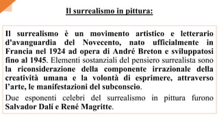 Il surrealismo è un movimento artistico e letterario
d'avanguardia del Novecento, nato ufficialmente in
Francia nel 1924 ad opera di André Breton e sviluppatosi
fino al 1945. Elementi sostanziali del pensiero surrealista sono
la riconsiderazione della componente irrazionale della
creatività umana e la volontà di esprimere, attraverso
l’arte, le manifestazioni del subconscio.
Due esponenti celebri del surrealismo in pittura furono
Salvador Dalí e René Magritte.
Il surrealismo in pittura:
 
