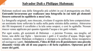 Halsman realizzò una delle fotografie più celebri in cui il protagonista era Dalì.
Entrambi lavorarono per realizzare una fotografia in cui tutti gli elementi
fossero catturati in equilibrio a mezz’aria.
Le fotografie originali, non ritoccate, rivelano il segreto della loro composizione:
un assistente tiene sollevata la sedia nella parte sinistra della cornice. Attraverso
dei fili trasparenti il cavalletto e la tela sono sospesi, e così lo sgabello. Nessun
trucco venne applicato per quanto riguarda l’acqua e tre gatti volanti.
Per ogni scatto, gli assistenti di Halsman – e persino Yvonne, sua moglie, ed
Irene, una delle sue figlie – lanciavano i gatti e il secchio d’acqua. Dopo ogni
tentativo, mentre Halsman sviluppava e stampava la pellicola, Irene recuperava
ed asciugava i gatti. Inizialmente, l’idea di Dalì era di posizionare una piccola
dinamite vicino alle ali di una papera e di farla esplodere. Optarono poi di
usare dei gatti.
Salvador Dalì e Philippe Halsman:
 