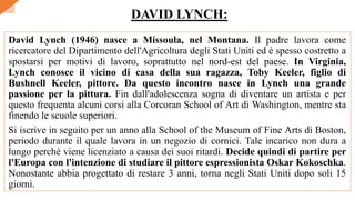 David Lynch (1946) nasce a Missoula, nel Montana. Il padre lavora come
ricercatore del Dipartimento dell'Agricoltura degli Stati Uniti ed è spesso costretto a
spostarsi per motivi di lavoro, soprattutto nel nord-est del paese. In Virginia,
Lynch conosce il vicino di casa della sua ragazza, Toby Keeler, figlio di
Bushnell Keeler, pittore. Da questo incontro nasce in Lynch una grande
passione per la pittura. Fin dall'adolescenza sogna di diventare un artista e per
questo frequenta alcuni corsi alla Corcoran School of Art di Washington, mentre sta
finendo le scuole superiori.
Si iscrive in seguito per un anno alla School of the Museum of Fine Arts di Boston,
periodo durante il quale lavora in un negozio di cornici. Tale incarico non dura a
lungo perché viene licenziato a causa dei suoi ritardi. Decide quindi di partire per
l'Europa con l'intenzione di studiare il pittore espressionista Oskar Kokoschka.
Nonostante abbia progettato di restare 3 anni, torna negli Stati Uniti dopo soli 15
giorni.
DAVID LYNCH:
 
