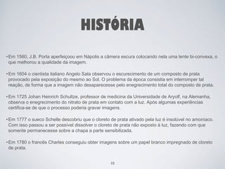 HISTÓRIA 
•Em 1560, J.B. Porta aperfeiçoou em Nápolis a câmera escura colocando nela uma lente bi-convexa, o 
que melhorou a qualidade da imagem. 
•Em 1604 o cientista italiano Angelo Sala observou o escurecimento de um composto de prata 
provocado pela exposição do mesmo ao Sol. O problema da época consistia em interromper tal 
reação, de forma que a imagem não desaparecesse pelo enegrecimento total do composto de prata. 
•Em 1725 Johan Heinrich Schultze, professor de medicina da Universidade de Aryolf, na Alemanha, 
observa o enegrecimento do nitrato de prata em contato com a luz. Após algumas experiências 
certifica-se de que o processo poderia gravar imagens. 
•Em 1777 o sueco Schelle descobriu que o cloreto de prata ativado pela luz é insolúvel no amoníaco. 
Com isso passou a ser possível dissolver o cloreto de prata não exposto à luz, fazendo com que 
somente permanecesse sobre a chapa a parte sensibilizada. 
•Em 1780 o francês Charles conseguiu obter imagens sobre um papel branco impregnado de cloreto 
de prata. 
10 
 