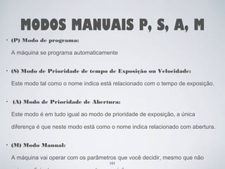 MODOS MANUAIS P, S, A, M 
• (P) Modo de programa: 
A máquina se programa automaticamente 
• (S) Modo de Prioridade de tempo de Exposição ou Velocidade: 
Este modo tal como o nome indica está relacionado com o tempo de exposição. 
• (A) Modo de Prioridade de Abertura: 
Este modo é em tudo igual ao modo de prioridade de exposição, a única 
diferença é que neste modo está como o nome indica relacionado com abertura. 
• (M) Modo Manual: 
A máquina vai operar com os parâmetros que você decidir, mesmo que não 
101 
sejam suficientes para uma correta exposição. 
 