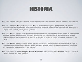 HISTÓRIA 
•Em 1802 o inglês Wedgwood utilizou azoto de prata para obter desenhos brancos sobre um fundo escuro. 
•Em 1813 o francês Joseph Niecéphore Niepce, inventor do litógrafo, pesquisando um método 
automático de copiar desenhos a traço nas pedras de litografia, desenvolveu o processo de “Heliogravura” 
(do grego hélios = sol e do francês gravura = gravura). 
•Em 1822 Niepce colocou suas chapas de vidro revestidas por um verniz de asfalto dentro de uma câmera 
escura e apontou a lente através da janela do sótão de sua casa em direção ao pátio externo. Niepce 
deixou a objetiva aberta por cerca de 8 horas. A imagem foi fixada na chapa através de uma mistura de 
óleos. 
•Em 1826 Niepce conseguiu obter aquela que é considerada a primeira verdadeira fotografia, ou seja, a 
primeira imagem inalterável produzida pela ação da luz. Apesar disso o processo heliográfico de Niepce 
era inadequado para as reproduções comuns. 
•Em 1820 o francês Louís-Jacques Mandé Daguerre, associado ao pintor Bouton, passou a utilizar a 
câmera escura para obter quadros. 
12 
 