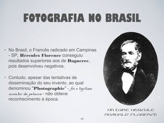 FOTOGRAFIA NO BRASIL 
• No Brasil, o Francês radicado em Campinas 
- SP, Hércules Florence conseguiu 
resultados superiores aos de Daguerre, 
pois desenvolveu negativos. 
• Contudo, apesar das tentativas de 
disseminação do seu invento, ao qual 
denominou "Photographie" - foi o legítimo 
inventor da palavra - não obteve 
reconhecimento à época. 
14 
Antoine Hercule 
Romuald Florence 
 