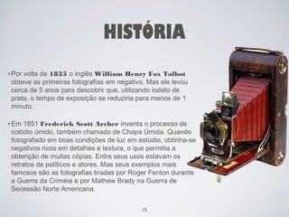 HISTÓRIA 
•Por volta de 1835 o inglês William Henry Fox Talbot 
obteve as primeiras fotografias em negativo. Mas ele levou 
cerca de 5 anos para descobrir que, utilizando iodeto de 
prata, o tempo de exposição se reduziria para menos de 1 
minuto. 
•Em 1851 Frederick Scott Archer inventa o processo de 
colódio úmido, também chamado de Chapa Úmida. Quando 
fotografado em boas condições de luz em estúdio, obtinha-se 
negativos ricos em detalhes e textura, o que permitia a 
obtenção de muitas cópias. Entre seus usos estavam os 
retratos de políticos e atores. Mas seus exemplos mais 
famosos são as fotografias tiradas por Roger Fenton durante 
a Guerra da Criméia e por Mathew Brady na Guerra de 
Secessão Norte Americana. 
15 
 