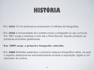 HISTÓRIA 
•Em 1853 10 mil americanos produziram 3 milhões de fotografias. 
•Em 1856 a Universidade de Londres incluiu a fotografia no seu currículo. 
Em 1861 surge a celulose e com ela o filme flexível. Gaudin produziu as 
primeiras emulsões gelatinosas. 
•Em 1869 surge a primeira fotografia colorida. 
•Em 1880 McKellen patenteou a primeira máquina fotográfica reflex, na qual 
o espelho deslocava-se automaticamente durante a exposição, ligado a um 
obturador de cortina. 
17 
 