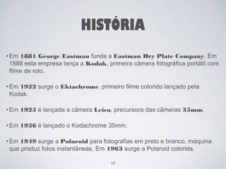 HISTÓRIA 
•Em 1881 George Eastman funda a Eastman Dry Plate Company. Em 
1888 esta empresa lança a Kodak, primeira câmera fotográfica portátil com 
filme de rolo. 
•Em 1922 surge o Ektachrome, primeiro filme colorido lançado pela 
Kodak. 
•Em 1925 é lançada a câmera Leica, precursora das câmeras 35mm. 
•Em 1936 é lançado o Kodachrome 35mm. 
•Em 1949 surge a Polaroid para fotografias em preto e branco, máquina 
que produz fotos instantâneas. Em 1963 surge a Polaroid colorida. 
19 
 