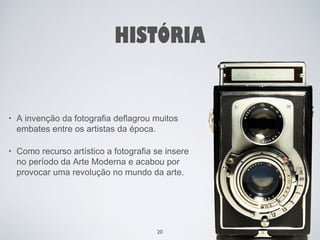 HISTÓRIA 
• A invenção da fotografia deflagrou muitos 
embates entre os artistas da época. 
• Como recurso artístico a fotografia se insere 
no período da Arte Moderna e acabou por 
provocar uma revolução no mundo da arte. 
20 
 