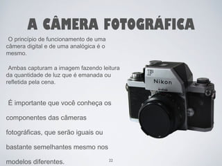 A CÂMERA FOTOGRÁFICA 
O princípio de funcionamento de uma 
câmera digital e de uma analógica é o 
mesmo. 
Ambas capturam a imagem fazendo leitura 
da quantidade de luz que é emanada ou 
refletida pela cena. 
É importante que você conheça os 
componentes das câmeras 
fotográficas, que serão iguais ou 
bastante semelhantes mesmo nos 
modelos diferentes. 22 
 