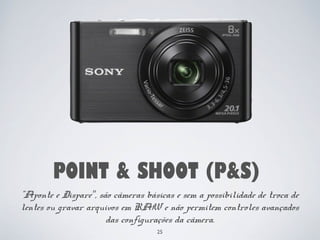 POINT & SHOOT (P&S) 
"Aponte e Dispare”, são câmeras básicas e sem a possibilidade de troca de 
lentes ou gravar arquivos em RAW e não permitem controles avançados 
das configurações da câmera. 
25 
 