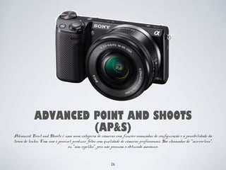 ADVANCED POINT AND SHOOTS 
(AP&S) 
Advanced Point and Shoots é uma nova categoria de câmeras com funções avançadas de configuração e a possibilidade da 
troca de lentes. Com isso é possível produzir fotos com qualidade de câmeras profissionais. São chamadas de “mirrorless”, 
ou “sem espelho”, pois não possuem o obturado mecânico. 
26 
 