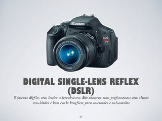 DIGITAL SINGLE-LENS REFLEX 
(DSLR) 
Câmeras Reflex com lentes intercabiáveis. São câmeras semi-profissionais com ótimos 
resultados e bom custo-benefício para iniciantes e entusiastas 
27 
 