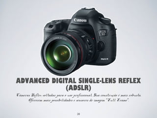 ADVANCED DIGITAL SINGLE-LENS REFLEX 
(ADSLR) 
Câmeras Reflex voltadas para o uso profissional. Sua construção é mais robusta. 
Oferecem mais possibilidades e sensores de imagem “Full Frame”. 
28 
 