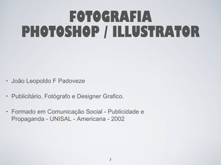 FOTOGRAFIA 
PHOTOSHOP / ILLUSTRATOR 
• João Leopoldo F Padoveze 
• Publicitário, Fotógrafo e Designer Grafico. 
• Formado em Comunicação Social - Publicidade e 
Propaganda - UNISAL - Americana - 2002 
3 
 