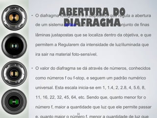 ABERTURA DO 
DIAFRAGMA 
• O diafragma fotográfico é o dispositivo que regula a abertura 
de um sistema óptico. É composto por um conjunto de finas 
lâminas justapostas que se localiza dentro da objetiva, e que 
permitem a Regularem da intensidade de luz/iluminada que 
ira sair na material foto-sensível. 
• O valor do diafragma se dá através de números, conhecidos 
como números f ou f-stop, e seguem um padrão numérico 
universal. Esta escala inicia-se em 1, 1.4, 2, 2.8, 4, 5.6, 8, 
11, 16, 22, 32, 45, 64, etc. Sendo que, quanto menor for o 
número f, maior a quantidade que luz que ele permite passar 
e, quanto maior o número 32 
f, menor a quantidade de luz que 
 