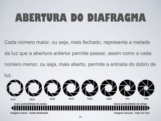 ABERTURA DO DIAFRAGMA 
Cada número maior, ou seja, mais fechado, representa a metade 
da luz que a abertura anterior permite passar, assim como a cada 
número menor, ou seja, mais aberto, permite a entrada do dobro de 
luz. 
34 
 