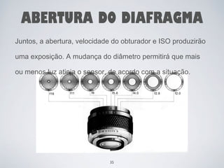 ABERTURA DO DIAFRAGMA 
Juntos, a abertura, velocidade do obturador e ISO produzirão 
uma exposição. A mudança do diâmetro permitirá que mais 
ou menos luz atinja o sensor, de acordo com a situação. 
35 
 