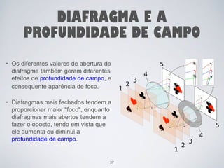 DIAFRAGMA E A 
PROFUNDIDADE DE CAMPO 
• Os diferentes valores de abertura do 
diafragma também geram diferentes 
efeitos de profundidade de campo, e 
consequente aparência de foco. 
• Diafragmas mais fechados tendem a 
proporcionar maior "foco", enquanto 
diafragmas mais abertos tendem a 
fazer o oposto, tendo em vista que 
ele aumenta ou diminui a 
profundidade de campo. 
37 
 