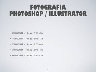 FOTOGRAFIA 
PHOTOSHOP / ILLUSTRATOR 
• 09/08/2014 – 10h as 12h45 - 3h 
• 16/08/2014 – 10h as 12h45 - 3h 
• 23/08/2014 – 10h as 13h35 - 4h 
• 30/08/2014 – 10h as 12h45 - 3h 
• 06/09/2014 – 10h as 12h45 - 3h 
4 
 