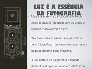 LUZ É A ESSÊNCIA 
DA FOTOGRAFIA • A luz é a essência da fotografia. Não por 
acaso a palavra fotografia vem do grego e 
significa “escrever com a luz”. 
• Não é necessário saber física para fazer 
boas fotografias, mas é preciso saber usar a 
luz para capturar boas imagens. 
• O uso correto da luz permite destacar 
elementos simples 5 
ou ocultar “defeitos” do 
 