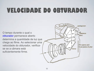 VELOCIDADE DO OBTURADOR 
O tempo durante o qual o 
obturador permanece aberto 
determina a quantidade de luz que 
chega ao filme. Ao selecionar uma 
velocidade do obturador, verifica-se 
se a câmara está 
suficientemente firme. 
52 
 