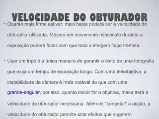 VELOCIDADE DO OBTURADOR Quanto mais firme estiver, mais baixa poderá ser a velocidade do 
obturador utilizada. Mesmo um movimento minúsculo durante a 
exposição poderá fazer com que toda a imagem fique tremida. 
Usar um tripé é a única maneira de garantir o êxito de uma fotografia 
que exija um tempo de exposição longo. Com uma teleobjetiva, a 
instabilidade da câmara é mais notável do que com uma 
grande-angular, por isso, quanto maior for a objetiva, maior será a 
velocidade de obturador necessária. Além de "congelar" a acção, a 
velocidade do obturador permite criar 53 
efeitos que sugerem 
 