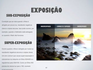 SUB-EXPOSIÇÃO 
EXPOSIÇÃO 
Condição que se nota quando o filme é 
atingido por pouca luz, resultando negativos 
claros e cópias escuras. Isso pode ocorrer, por 
exemplo, quando o fotômetro está estragado 
ou quando o flash não funciona. 
SUPER-EXPOSIÇÃO 
Ocorre quando o filme é atingido por muita luz 
resultando negativos escuros e cópias claras. 
Um erro comum que causa super-exposição é 
colocarmos na máquina um filme ASA400 e a 
regularmos para ASA100. Como um filme 400 
precisa de menos luz que o 100, ocorrerá 
super-exposição. 
61 
 