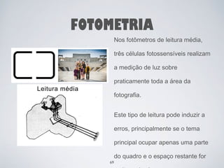 FOTOMETRIA 
Nos fotômetros de leitura média, 
três células fotossensíveis realizam 
a medição de luz sobre 
praticamente toda a área da 
fotografia. 
Este tipo de leitura pode induzir a 
erros, principalmente se o tema 
principal ocupar apenas uma parte 
do quadro e o espaço restante for 
muito mais claro ou escuro. 
69 
 
